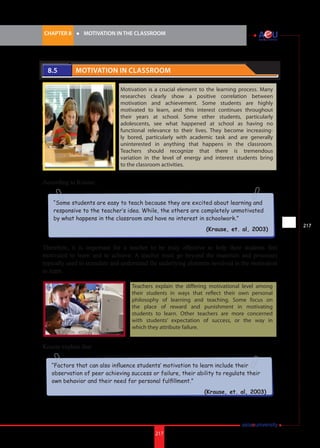 217i.	
CHAPTER 8 	 l 	 MOTIVATION IN THE CLASSROOM
217
“Some students are easy to teach because they are excited about learning and
responsive to the teacher’s idea. While, the others are completely unmotivated
by what happens in the classroom and have no interest in schoolwork.”
(Krause, et. al, 2003)
“Factors that can also influence students’ motivation to learn include their
observation of peer achieving success or failure, their ability to regulate their
own behavior and their need for personal fulfillment.”
(Krause, et. al, 2003)
8.5 	 Motivation in Classroom
Motivation is a crucial element to the learning process. Many
researches clearly show a positive correlation between
motivation and achievement. Some students are highly
motivated to learn, and this interest continues throughout
their years at school. Some other students, particularly
adolescents, see what happened at school as having no
functional relevance to their lives. They become increasing-
ly bored, particularly with academic task and are generally
uninterested in anything that happens in the classroom.
Teachers should recognize that there is tremendous
variation in the level of energy and interest students bring
to the classroom activities.
According to Krause:
Therefore, it is important for a teacher to be truly effective to help their students feel
motivated to learn and to achieve. A teacher must go beyond the materials and processes
typically used to stimulate and understand the underlying elements involved in the motivation
to learn.
Krause explain that:
Teachers explain the differing motivational level among
their students in ways that reflect their own personal
philosophy of learning and teaching. Some focus on
the place of reward and punishment in motivating
students to learn. Other teachers are more concerned
with students’ expectation of success, or the way in
which they attribute failure.
 