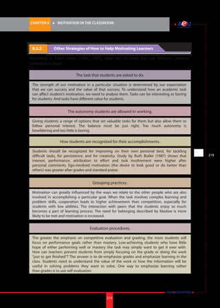 219i.	
CHAPTER 8 	 l 	 MOTIVATION IN THE CLASSROOM
219
8.5.2 		 Other Strategies of How to Help Motivating Learners
According to Carol Ames (1990, 1992), there are six areas that can influence students’
motivation to learn:
The task that students are asked to do.
The autonomy students are allowed in working.
How students are recognized for their accomplishments.
Grouping practices.
Evaluation procedures.
The strength of our motivation in a particular situation is determined by our expectation
that we can success and the value of that success. To understand how an academic task
can affect student’s motivation, we need to analyse them. Tasks can be interesting or boring
for students. And tasks have different value for students.
Giving students a range of options that set valuable tasks for them but also allow them to
follow personal interest. The balance must be just right. Too much autonomy is
bewildering and too little is boring.
Students should be recognized for improving on their own personal best, for tackling
difficult tasks, for persistence, and for creativity. Study by Ruth Butler (1987) shows that
interest, performance, attribution to effort and task involvement were higher after
personal comments. Ego-involved motivation (the desire to look good or do better than
others) was greater after grades and standard praise.
Motivation can greatly influenced by the ways we relate to the other people who are also
involved in accomplishing a particular goal. When the task involves complex learning and
problem skills, cooperation leads to higher achievement than competition, especially for
students with low abilities. The interaction with peers that the students enjoy so much
becomes a part of learning process. The need for belonging described by Maslow is more
likely to be met and motivation is increased.
The greater the emphasis on competitive evaluation and grading, the more students will
focus on performance goals rather than mastery. Low-achieving students who have little
hope of either performing well or mastery the task may simply want to get it over with.
How can teachers prevent students from simply focusing on the grade or doing the work
“just to get finished”? The answer is to de-emphasize grades and emphasize learning in the
class. Students need to understand the value of the work or how the information will be
useful in solving problems they want to solve. One way to emphasize learning rather
than grades is to use self-evaluation.
 
