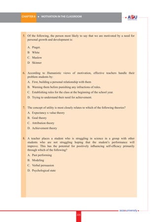 225i.	
CHAPTER 8 	 l 	 MOTIVATION IN THE CLASSROOM
225
5.	 Of the following, the person most likely to say that we are motivated by a need for
personal growth and development is:
	
	 A.	 Piaget.
	 B		 White
	 C.	 Maslow
	 D		 Skinner
6.	 According to Humanistic views of motivation, effective teachers handle their
problem students by:
	 A.	 First, building a personal relationship with them
	 B.	 Warning them before punishing any infractions of rules.
	 C.	 Establishing rules for the class at the beginning of the school year.
	 D.	 Trying to understand their need for achievement.
7.	 The concept of utility is most closely relates to which of the following theories?
	 A.	 Expectancy x value theory
	 B.	 Goal theory
	 C.	 Attribution theory
	 D.	 Achievement theory
8.	 A teacher places a student who is struggling in science in a group with other
students who are not struggling hoping that the student’s performance will
improve. This has the potential for positively influencing self-efficacy primarily
through which of the following?
	 A.	 Past performing
	 B.	 Modeling
	 C.	 Verbal persuasion
	 D.	 Psychological state
 