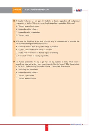 227i.	
CHAPTER 8 	 l 	 MOTIVATION IN THE CLASSROOM
227
13.	A teacher believes he can get all students to learn, regardless of background
experiences or ability. This belief most closely describes which of the following?
	 A.	 Teacher personal self worth
	 B.	 Personal teaching efficacy
	 C.	 Personal teacher expectations
	 D.	 Teacher caring
14.	Which of the following is the most effective way to communicate to students that
you expect them to participate and succeed?
	 A.	 Routinely remind them that you have high expectation
	 B.	 Express your belief in their ability to succeed.
	 C.	 Model your own interest in the topics you’re teaching
	 D.	 Call on all of them as equally as possible.
15.	Mr. Azman comments, “ I try to get ‘up’ for my students in math. When I move
around and stay active, they stay more interested in the lesson.” The characteristic
of the Model for Promoting Motivation that the example best illustrates is:
	 A.	 Modelling and enthusiasm
	 B.	 Personal teaching efficacy
	 C.	 Teacher expectations
	 D.	 Teacher personalization
 