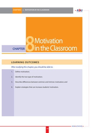 199i.	
CHAPTER 8 	 l 	 MOTIVATION IN THE CLASSROOM
199
CHAPTER
LEARNING OUTCOMES
After studying this chapter, you should be able to:
1.	 Define motivation;
2.	 Identify the two type of motivation;
3.	 Describe differences between extrinsic and intrinsic motivation; and
4.	 Explain strategies that can increase students’motivation.
Motivation
intheClassroom8
 