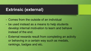 Extrinsic (external)
- Comes from the outside of an individual
- be used instead as a means to help students
develop internal motivation to learn and behave
instead of the end.
- External rewards result from completing an activity
or behaving in a certain way such as medals,
rankings, badges and etc.
 