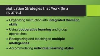 Motivation Strategies that Work (In a
nutshell)
 Organizing Instruction into integrated thematic
skills
 Using cooperative learning and group
approaches
 Recognizing and teaching to multiple
intelligences
 Accommodating individual learning styles
 