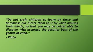 “Do not train children to learn by force and
harshness but direct them to it by what amuses
their minds, so that you may be better able to
discover with accuracy the peculiar bent of the
genius of each.”
- Plato
 