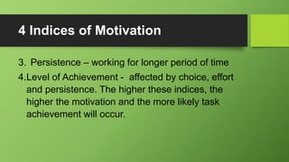 4 Indices of Motivation
3. Persistence – working for longer period of time
4.Level of Achievement - affected by choice, effort
and persistence. The higher these indices, the
higher the motivation and the more likely task
achievement will occur.
 
