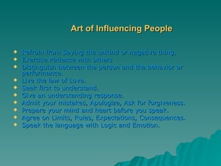 Art of Influencing People Refrain from Saying the unkind or negative thing. Exercise Patience with others Distinguish between the person and the behavior or performance. Live the law of Love. Seek first to understand. Give an understanding response. Admit your mistakes, Apologize, Ask for forgiveness. Prepare your mind and heart before you speak. Agree on Limits, Rules, Expectations, Consequences. Speak the language with Logic and Emotion. 