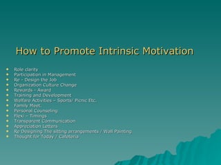 How to Promote Intrinsic Motivation Role clarity Participation in Management Re - Design the Job Organization Culture Change Rewards - Award Training and Development Welfare Activities – Sports/ Picnic Etc. Family Meet. Personal Counseling Flexi – Timings Transparent Communication Appreciation Letters Re Designing The sitting arrangements / Wall Painting Thought for Today / Cafeteria 