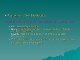 Response to Job Satisfaction We can observe the response of Job Satisfaction for following points . Exit :  Leave Organization Neglect :  Absenteeism, Late Coming, Reduced Efforts and Increase Errors. Loyalty :  Hoping the Situation to Improve without Complaints . Voice :  Actively work to improve the situation by putting up constructive suggestions.   