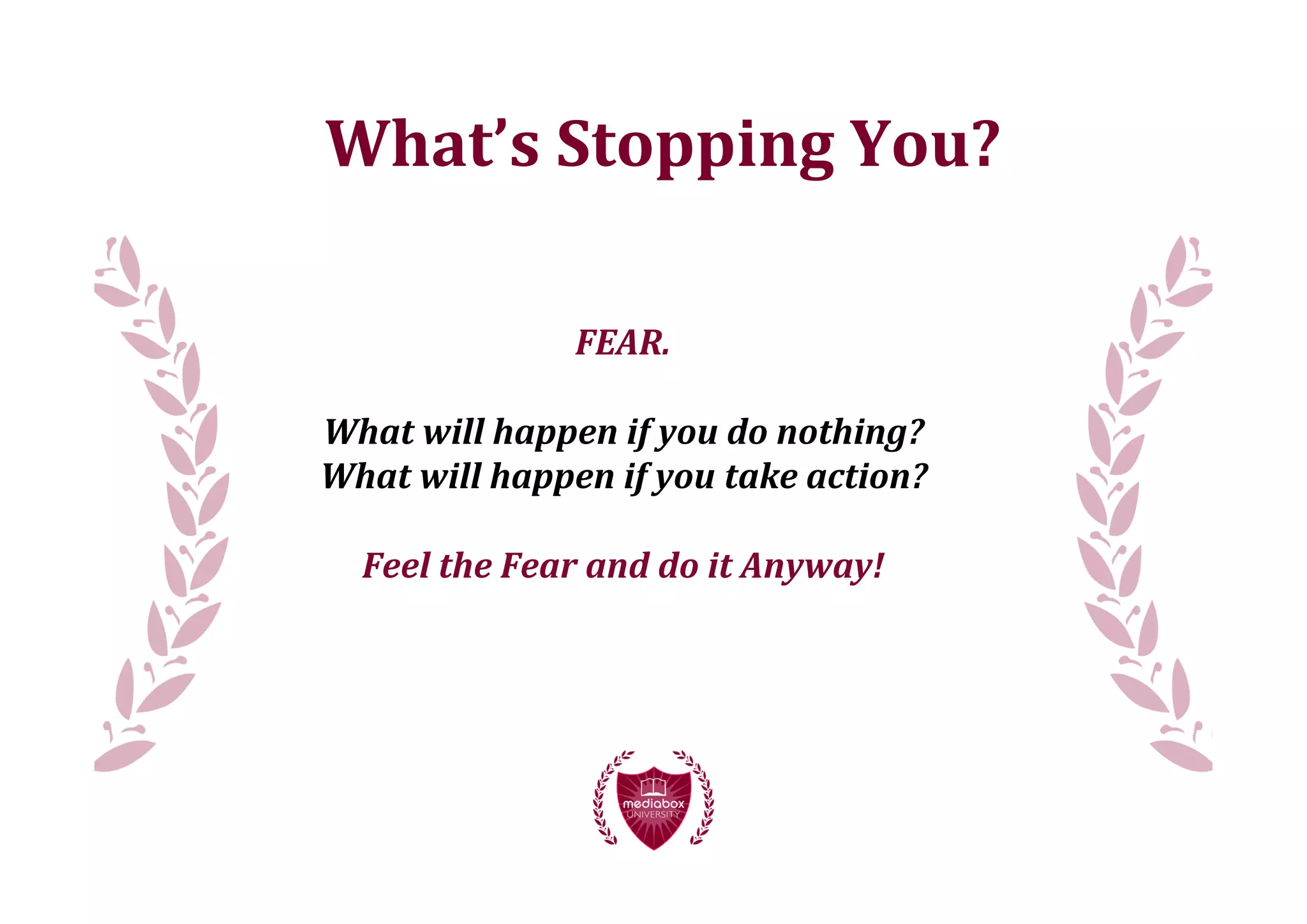 What’s	
  Stopping	
  You?

                      FEAR.

What	
  will	
  happen	
  if	
  you	
  do	
  nothing?
What	
  will	
  happen	
  if	
  you	
  take	
  action?

   Feel	
  the	
  Fear	
  and	
  do	
  it	
  Anyway!
 