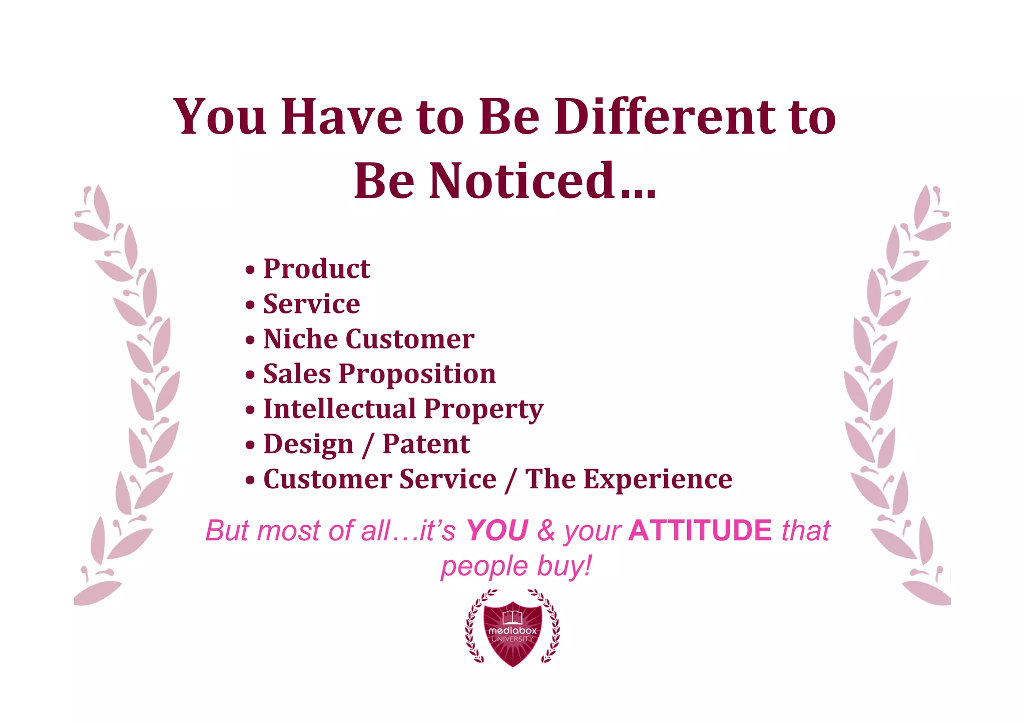 You	
  Have	
  to	
  Be	
  Different	
  to
         Be	
  Noticed…
    •	
  Product
    •	
  Service
    •	
  Niche	
  Customer
    •	
  Sales	
  Proposition
    •	
  Intellectual	
  Property
    •	
  Design	
  /	
  Patent
    •	
  Customer	
  Service	
  /	
  The	
  Experience
 But most of all…it’s YOU & your ATTITUDE that
                    people buy!
 