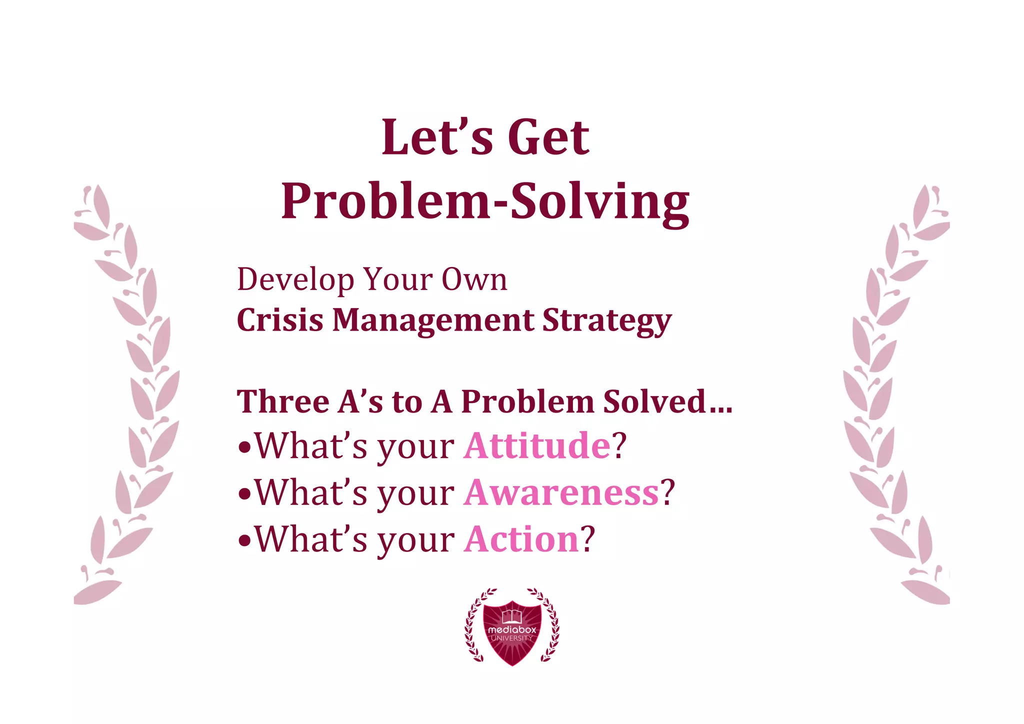 Let’s	
  Get
   Problem-­Solving
Develop	
  Your	
  Own
Crisis	
  Management	
  Strategy

Three	
  A’s	
  to	
  A	
  Problem	
  Solved…
•What’s	
  your	
  Attitude?
•What’s	
  your	
  Awareness?
•What’s	
  your	
  Action?
 