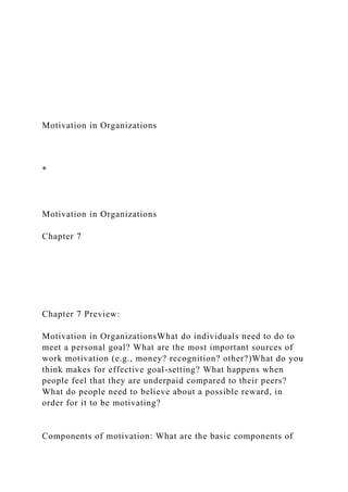 Motivation in Organizations
*
Motivation in Organizations
Chapter 7
Chapter 7 Preview:
Motivation in OrganizationsWhat do individuals need to do to
meet a personal goal? What are the most important sources of
work motivation (e.g., money? recognition? other?)What do you
think makes for effective goal-setting? What happens when
people feel that they are underpaid compared to their peers?
What do people need to believe about a possible reward, in
order for it to be motivating?
Components of motivation: What are the basic components of
 