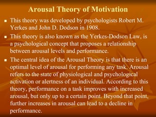 Arousal Theory of Motivation
 This theory was developed by psychologists Robert M.
Yerkes and John D. Dodson in 1908.
 This theory is also known as the Yerkes-Dodson Law, is
a psychological concept that proposes a relationship
between arousal levels and performance.
 The central idea of the Arousal Theory is that there is an
optimal level of arousal for performing any task. Arousal
refers to the state of physiological and psychological
activation or alertness of an individual. According to this
theory, performance on a task improves with increased
arousal, but only up to a certain point. Beyond that point,
further increases in arousal can lead to a decline in
performance.
 