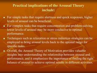Practical implications of the Arousal Theory
include:
 For simple tasks that require alertness and quick responses, higher
levels of arousal can be beneficial.
 For complex tasks that require concentration and problem-solving,
lower levels of arousal may be more conducive to optimal
performance.
 Techniques such as relaxation or stress reduction strategies can be
employed to bring arousal levels back to the optimal range for
specific tasks.
 Overall, the Arousal Theory of Motivation provides valuable
insights into understanding the relationship between arousal and
performance, and it emphasizes the importance of finding the right
balance of arousal to achieve optimal results in different activities.
 