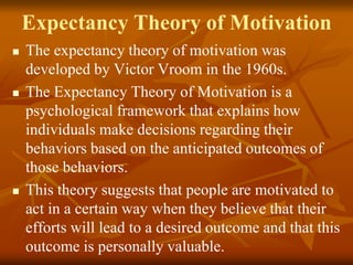 Expectancy Theory of Motivation
 The expectancy theory of motivation was
developed by Victor Vroom in the 1960s.
 The Expectancy Theory of Motivation is a
psychological framework that explains how
individuals make decisions regarding their
behaviors based on the anticipated outcomes of
those behaviors.
 This theory suggests that people are motivated to
act in a certain way when they believe that their
efforts will lead to a desired outcome and that this
outcome is personally valuable.
 