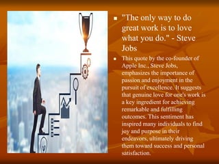  "The only way to do
great work is to love
what you do." - Steve
Jobs
 This quote by the co-founder of
Apple Inc., Steve Jobs,
emphasizes the importance of
passion and enjoyment in the
pursuit of excellence. It suggests
that genuine love for one's work is
a key ingredient for achieving
remarkable and fulfilling
outcomes. This sentiment has
inspired many individuals to find
joy and purpose in their
endeavors, ultimately driving
them toward success and personal
satisfaction.
 