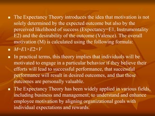  The Expectancy Theory introduces the idea that motivation is not
solely determined by the expected outcome but also by the
perceived likelihood of success (Expectancy=E1, Instrumentality
E2) and the desirability of the outcome (Valence). The overall
motivation (M) is calculated using the following formula:
 M=E1×E2×V
 In practical terms, this theory implies that individuals will be
motivated to engage in a particular behavior if they believe their
efforts will lead to successful performance, that successful
performance will result in desired outcomes, and that these
outcomes are personally valuable.
 The Expectancy Theory has been widely applied in various fields,
including business and management, to understand and enhance
employee motivation by aligning organizational goals with
individual expectations and rewards.
 