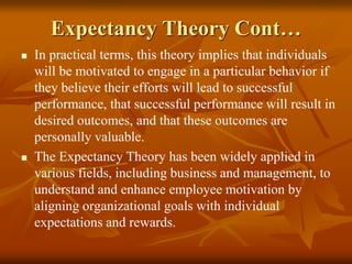 Expectancy Theory Cont…
 In practical terms, this theory implies that individuals
will be motivated to engage in a particular behavior if
they believe their efforts will lead to successful
performance, that successful performance will result in
desired outcomes, and that these outcomes are
personally valuable.
 The Expectancy Theory has been widely applied in
various fields, including business and management, to
understand and enhance employee motivation by
aligning organizational goals with individual
expectations and rewards.
 