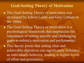 Goal-Setting Theory of Motivation
 The Goal-Setting Theory of motivation was
developed by Edwin Locke and Gary Latham in
the 1960s.
 The Goal-Setting Theory of Motivation is a
psychological framework that emphasizes the
importance of setting specific and challenging
goals to enhance motivation and performance.
 This theory posits that setting clear and
achievable objectives can significantly influence
an individual's behavior, leading to higher levels
of effort and persistence.
 