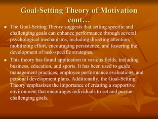 Goal-Setting Theory of Motivation
cont…
 The Goal-Setting Theory suggests that setting specific and
challenging goals can enhance performance through several
psychological mechanisms, including directing attention,
mobilizing effort, encouraging persistence, and fostering the
development of task-specific strategies.
 This theory has found application in various fields, including
business, education, and sports. It has been used to guide
management practices, employee performance evaluations, and
personal development plans. Additionally, the Goal-Setting
Theory emphasizes the importance of creating a supportive
environment that encourages individuals to set and pursue
challenging goals.
 