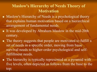 Maslow's Hierarchy of Needs Theory of
Motivation
 Maslow's Hierarchy of Needs is a psychological theory
that explains human motivation based on a hierarchical
arrangement of fundamental needs.
 It was developed by Abraham Maslow in the mid-20th
century.
 The theory suggests that people are motivated to fulfill a
set of needs in a specific order, moving from basic
survival needs to higher-order psychological and self-
fulfillment needs.
 The hierarchy is typically represented as a pyramid with
five levels, often depicted as follows from the base to the
top:
 