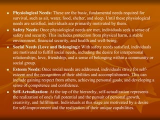  Physiological Needs: These are the basic, fundamental needs required for
survival, such as air, water, food, shelter, and sleep. Until these physiological
needs are satisfied, individuals are primarily motivated by them.
 Safety Needs: Once physiological needs are met, individuals seek a sense of
safety and security. This includes protection from physical harm, a stable
environment, financial security, and health and well-being.
 Social Needs (Love and Belonging): With safety needs satisfied, individuals
are motivated to fulfill social needs, including the desire for interpersonal
relationships, love, friendship, and a sense of belonging within a community or
social group.
 Esteem Needs: Once social needs are addressed, individuals strive for self-
esteem and the recognition of their abilities and accomplishments. This can
include gaining respect from others, achieving personal goals, and developing a
sense of competence and confidence.
 Self-Actualization: At the top of the hierarchy, self-actualization represents
the realization of one's full potential and the pursuit of personal growth,
creativity, and fulfillment. Individuals at this stage are motivated by a desire
for self-improvement and the realization of their unique capabilities.
 