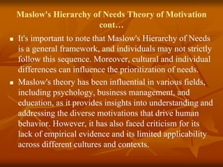 Maslow's Hierarchy of Needs Theory of Motivation
cont…
 It's important to note that Maslow's Hierarchy of Needs
is a general framework, and individuals may not strictly
follow this sequence. Moreover, cultural and individual
differences can influence the prioritization of needs.
 Maslow's theory has been influential in various fields,
including psychology, business management, and
education, as it provides insights into understanding and
addressing the diverse motivations that drive human
behavior. However, it has also faced criticism for its
lack of empirical evidence and its limited applicability
across different cultures and contexts.
 