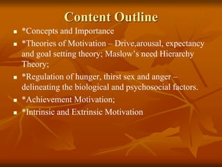 Content Outline
 *Concepts and Importance
 *Theories of Motivation – Drive,arousal, expectancy
and goal setting theory; Maslow’s need Hierarchy
Theory;
 *Regulation of hunger, thirst sex and anger –
delineating the biological and psychosocial factors.
 *Achievement Motivation;
 *Intrinsic and Extrinsic Motivation
 