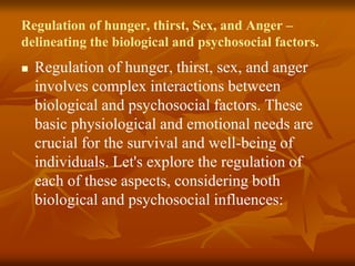 Regulation of hunger, thirst, Sex, and Anger –
delineating the biological and psychosocial factors.
 Regulation of hunger, thirst, sex, and anger
involves complex interactions between
biological and psychosocial factors. These
basic physiological and emotional needs are
crucial for the survival and well-being of
individuals. Let's explore the regulation of
each of these aspects, considering both
biological and psychosocial influences:
 