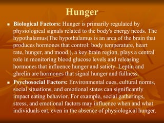 Hunger
 Biological Factors: Hunger is primarily regulated by
physiological signals related to the body's energy needs. The
hypothalamus(The hypothalamus is an area of the brain that
produces hormones that control: body temperature, heart
rate, hunger, and mood.), a key brain region, plays a central
role in monitoring blood glucose levels and releasing
hormones that influence hunger and satiety. Leptin and
ghrelin are hormones that signal hunger and fullness.
 Psychosocial Factors: Environmental cues, cultural norms,
social situations, and emotional states can significantly
impact eating behavior. For example, social gatherings,
stress, and emotional factors may influence when and what
individuals eat, even in the absence of physiological hunger.
 