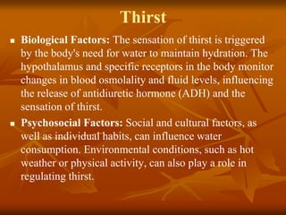 Thirst
 Biological Factors: The sensation of thirst is triggered
by the body's need for water to maintain hydration. The
hypothalamus and specific receptors in the body monitor
changes in blood osmolality and fluid levels, influencing
the release of antidiuretic hormone (ADH) and the
sensation of thirst.
 Psychosocial Factors: Social and cultural factors, as
well as individual habits, can influence water
consumption. Environmental conditions, such as hot
weather or physical activity, can also play a role in
regulating thirst.
 