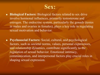 Sex:
 Biological Factors: Biological factors related to sex drive
involve hormonal influences, primarily testosterone and
estrogen. The endocrine system, particularly the gonads (testes
in males and ovaries in females), plays a key role in regulating
sexual motivation and behavior.
 Psychosocial Factors: Social, cultural, and psychological
factors, such as societal norms, values, personal experiences,
and relationship dynamics, contribute significantly to the
regulation of sexual behavior. Emotional intimacy,
communication, and interpersonal factors play crucial roles in
shaping sexual expression.
 