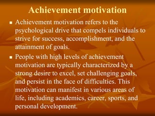 Achievement motivation
 Achievement motivation refers to the
psychological drive that compels individuals to
strive for success, accomplishment, and the
attainment of goals.
 People with high levels of achievement
motivation are typically characterized by a
strong desire to excel, set challenging goals,
and persist in the face of difficulties. This
motivation can manifest in various areas of
life, including academics, career, sports, and
personal development.
 