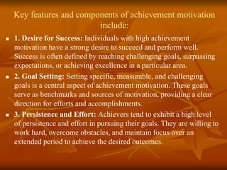 Key features and components of achievement motivation
include:
 1. Desire for Success: Individuals with high achievement
motivation have a strong desire to succeed and perform well.
Success is often defined by reaching challenging goals, surpassing
expectations, or achieving excellence in a particular area.
 2. Goal Setting: Setting specific, measurable, and challenging
goals is a central aspect of achievement motivation. These goals
serve as benchmarks and sources of motivation, providing a clear
direction for efforts and accomplishments.
 3. Persistence and Effort: Achievers tend to exhibit a high level
of persistence and effort in pursuing their goals. They are willing to
work hard, overcome obstacles, and maintain focus over an
extended period to achieve the desired outcomes.
 