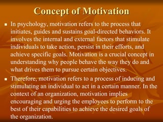 Concept of Motivation
 In psychology, motivation refers to the process that
initiates, guides and sustains goal-directed behaviors. It
involves the internal and external factors that stimulate
individuals to take action, persist in their efforts, and
achieve specific goals. Motivation is a crucial concept in
understanding why people behave the way they do and
what drives them to pursue certain objectives.
 Therefore, motivation refers to a process of inducing and
stimulating an individual to act in a certain manner. In the
context of an organization, motivation implies
encouraging and urging the employees to perform to the
best of their capabilities to achieve the desired goals of
the organization.
 