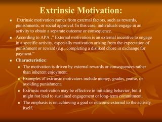 Extrinsic Motivation:
 Extrinsic motivation comes from external factors, such as rewards,
punishments, or social approval. In this case, individuals engage in an
activity to obtain a separate outcome or consequence.
 According to APA ,” External motivation is an external incentive to engage
in a specific activity, especially motivation arising from the expectation of
punishment or reward (e.g., completing a disliked chore in exchange for
payment.”
 Characteristics:
 The motivation is driven by external rewards or consequences rather
than inherent enjoyment.
 Examples of extrinsic motivators include money, grades, praise, or
avoiding punishment.
 Extrinsic motivation may be effective in initiating behavior, but it
might not lead to sustained engagement or long-term commitment.
 The emphasis is on achieving a goal or outcome external to the activity
itself.
 