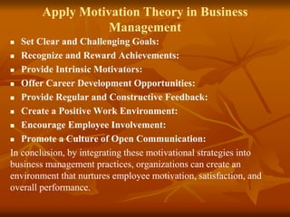 Apply Motivation Theory in Business
Management
 Set Clear and Challenging Goals:
 Recognize and Reward Achievements:
 Provide Intrinsic Motivators:
 Offer Career Development Opportunities:
 Provide Regular and Constructive Feedback:
 Create a Positive Work Environment:
 Encourage Employee Involvement:
 Promote a Culture of Open Communication:
In conclusion, by integrating these motivational strategies into
business management practices, organizations can create an
environment that nurtures employee motivation, satisfaction, and
overall performance.
 