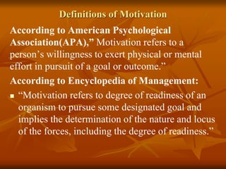 Definitions of Motivation
According to American Psychological
Association(APA),” Motivation refers to a
person’s willingness to exert physical or mental
effort in pursuit of a goal or outcome.”
According to Encyclopedia of Management:
 “Motivation refers to degree of readiness of an
organism to pursue some designated goal and
implies the determination of the nature and locus
of the forces, including the degree of readiness.”
 