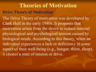 Theories of Motivation
Drive Theory of Motivation
The Drive Theory of motivation was developed by
Clark Hull in the early 1940s. It proposes that
motivation arises from the desire to reduce internal
physiological and psychological tension caused by
biological needs. According to this theory, when an
individual experiences a lack or deficiency in some
aspect of their well-being (e.g., hunger, thirst, sleep),
it creates a state of tension or drive.
 