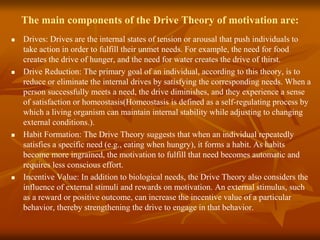 The main components of the Drive Theory of motivation are:
 Drives: Drives are the internal states of tension or arousal that push individuals to
take action in order to fulfill their unmet needs. For example, the need for food
creates the drive of hunger, and the need for water creates the drive of thirst.
 Drive Reduction: The primary goal of an individual, according to this theory, is to
reduce or eliminate the internal drives by satisfying the corresponding needs. When a
person successfully meets a need, the drive diminishes, and they experience a sense
of satisfaction or homeostasis(Homeostasis is defined as a self-regulating process by
which a living organism can maintain internal stability while adjusting to changing
external conditions.).
 Habit Formation: The Drive Theory suggests that when an individual repeatedly
satisfies a specific need (e.g., eating when hungry), it forms a habit. As habits
become more ingrained, the motivation to fulfill that need becomes automatic and
requires less conscious effort.
 Incentive Value: In addition to biological needs, the Drive Theory also considers the
influence of external stimuli and rewards on motivation. An external stimulus, such
as a reward or positive outcome, can increase the incentive value of a particular
behavior, thereby strengthening the drive to engage in that behavior.
 