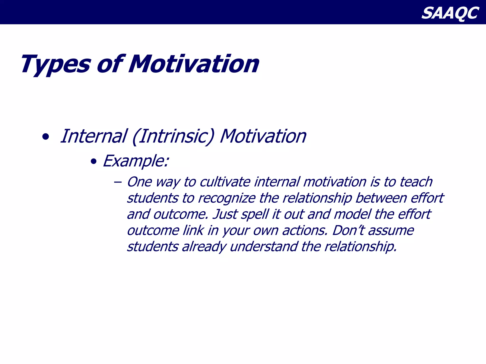 SAAQC
Types of Motivation
• Internal (Intrinsic) Motivation
• Example:
– One way to cultivate internal motivation is to teach
students to recognize the relationship between effort
and outcome. Just spell it out and model the effort
outcome link in your own actions. Don’t assume
students already understand the relationship.
 