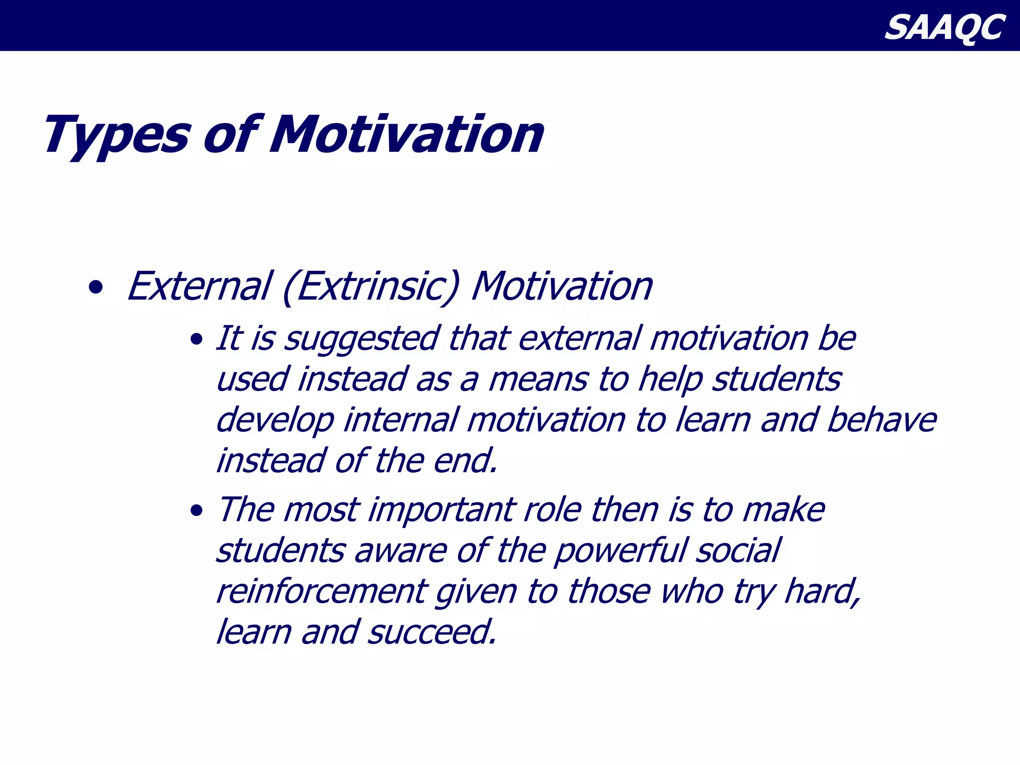 SAAQC
Types of Motivation
• External (Extrinsic) Motivation
• It is suggested that external motivation be
used instead as a means to help students
develop internal motivation to learn and behave
instead of the end.
• The most important role then is to make
students aware of the powerful social
reinforcement given to those who try hard,
learn and succeed.
 