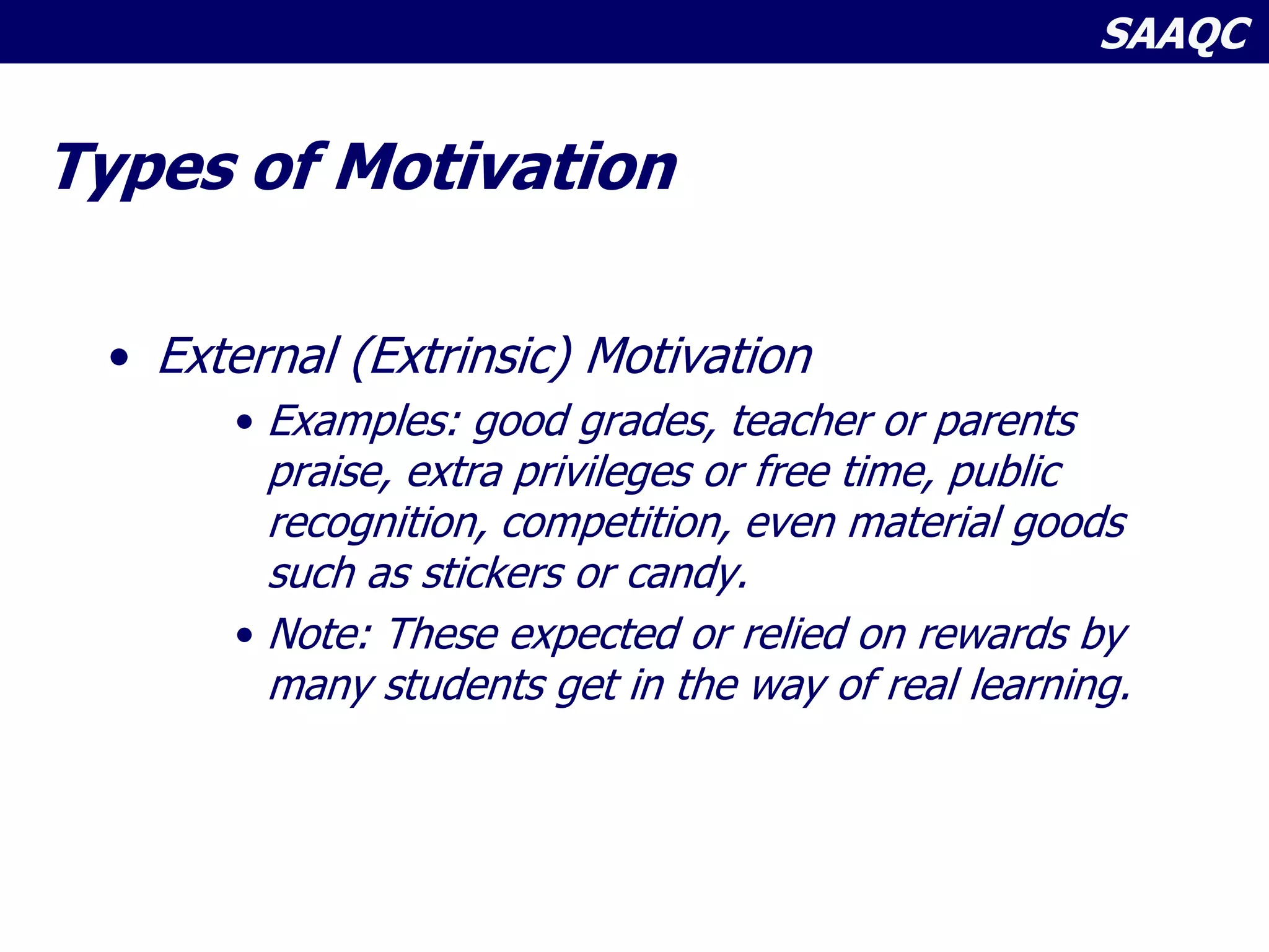 SAAQC
Types of Motivation
• External (Extrinsic) Motivation
• Examples: good grades, teacher or parents
praise, extra privileges or free time, public
recognition, competition, even material goods
such as stickers or candy.
• Note: These expected or relied on rewards by
many students get in the way of real learning.
 