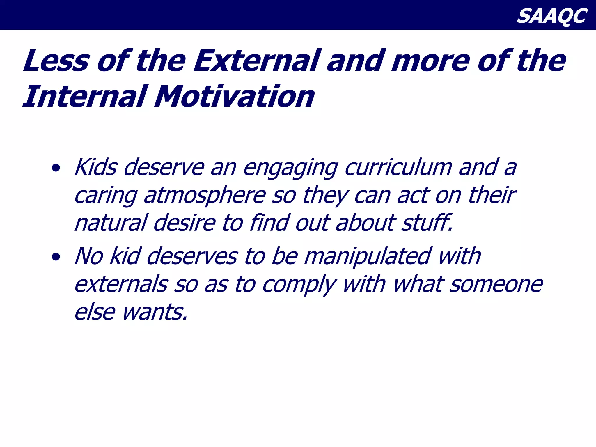 SAAQC
Less of the External and more of the
Internal Motivation
• Kids deserve an engaging curriculum and a
caring atmosphere so they can act on their
natural desire to find out about stuff.
• No kid deserves to be manipulated with
externals so as to comply with what someone
else wants.
 