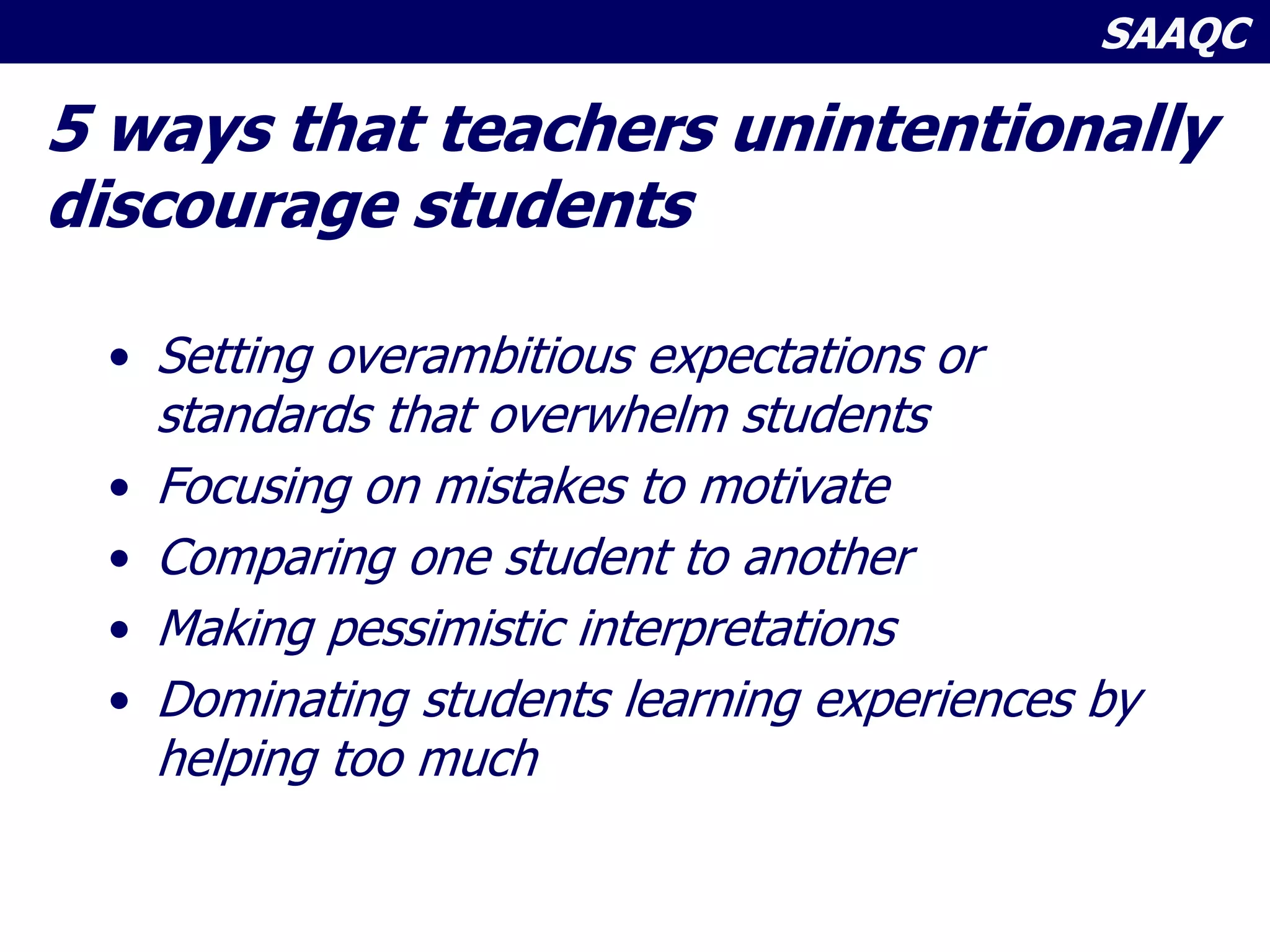 SAAQC
5 ways that teachers unintentionally
discourage students
• Setting overambitious expectations or
standards that overwhelm students
• Focusing on mistakes to motivate
• Comparing one student to another
• Making pessimistic interpretations
• Dominating students learning experiences by
helping too much
 