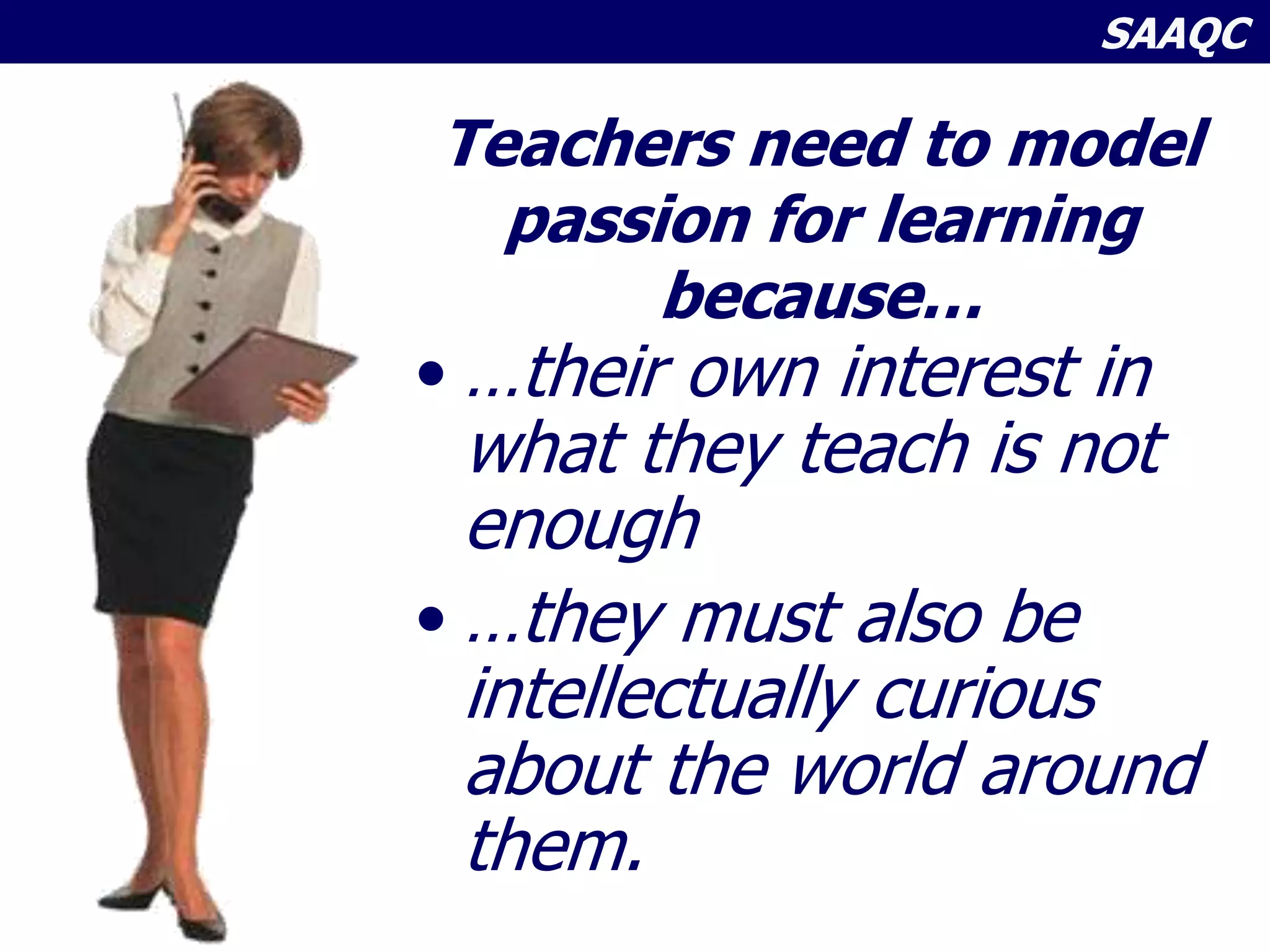 SAAQC
Teachers need to model
passion for learning
because…
• …their own interest in
what they teach is not
enough
• …they must also be
intellectually curious
about the world around
them.
 
