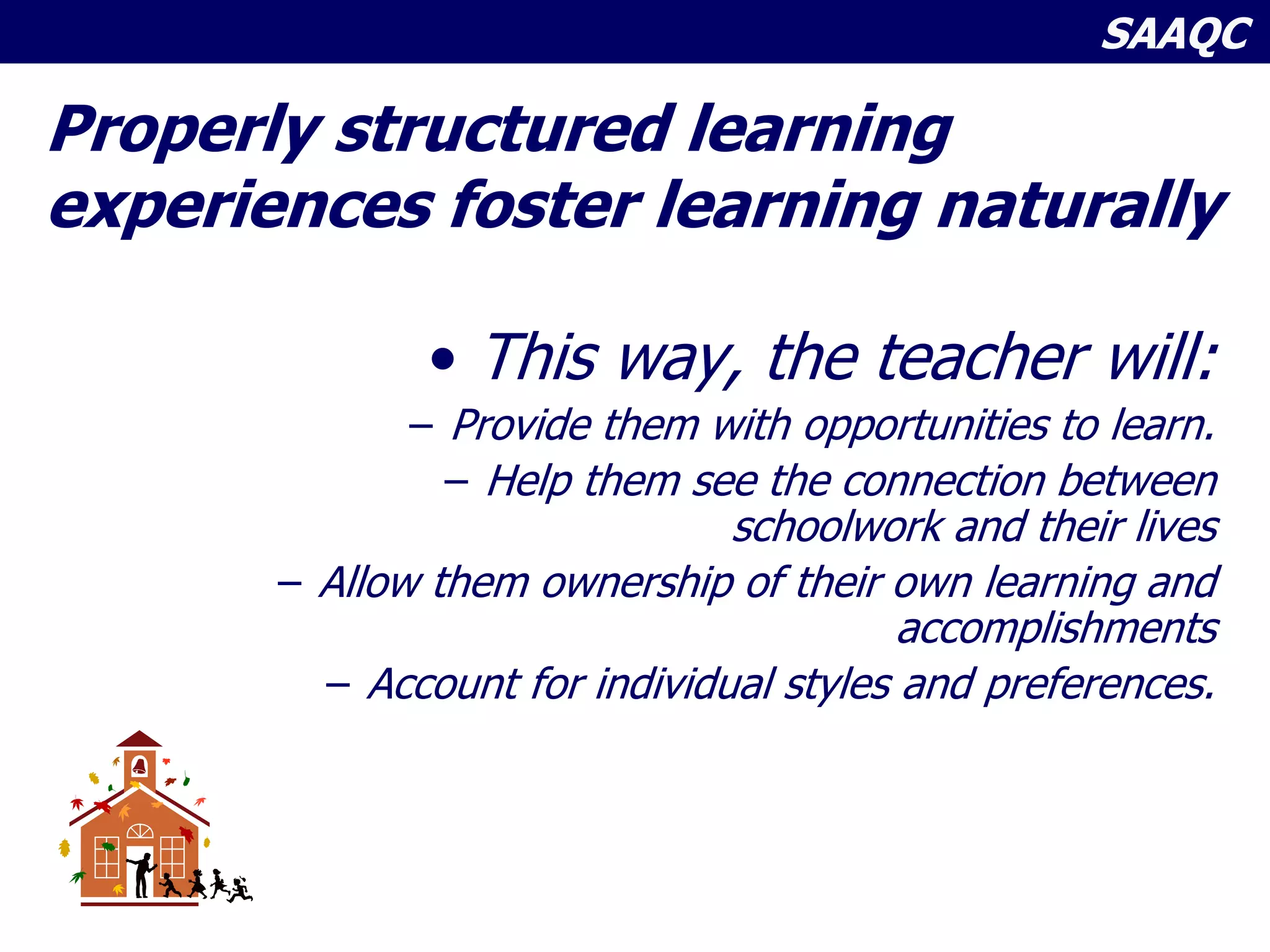 SAAQC
Properly structured learning
experiences foster learning naturally
• This way, the teacher will:
– Provide them with opportunities to learn.
– Help them see the connection between
schoolwork and their lives
– Allow them ownership of their own learning and
accomplishments
– Account for individual styles and preferences.
 