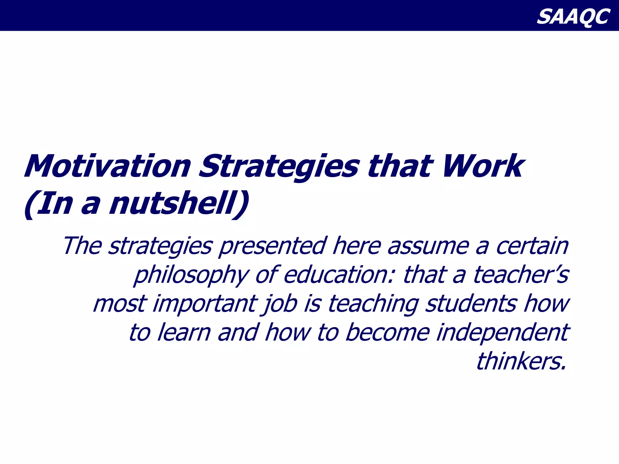 SAAQC
Motivation Strategies that Work
(In a nutshell)
The strategies presented here assume a certain
philosophy of education: that a teacher’s
most important job is teaching students how
to learn and how to become independent
thinkers.
 