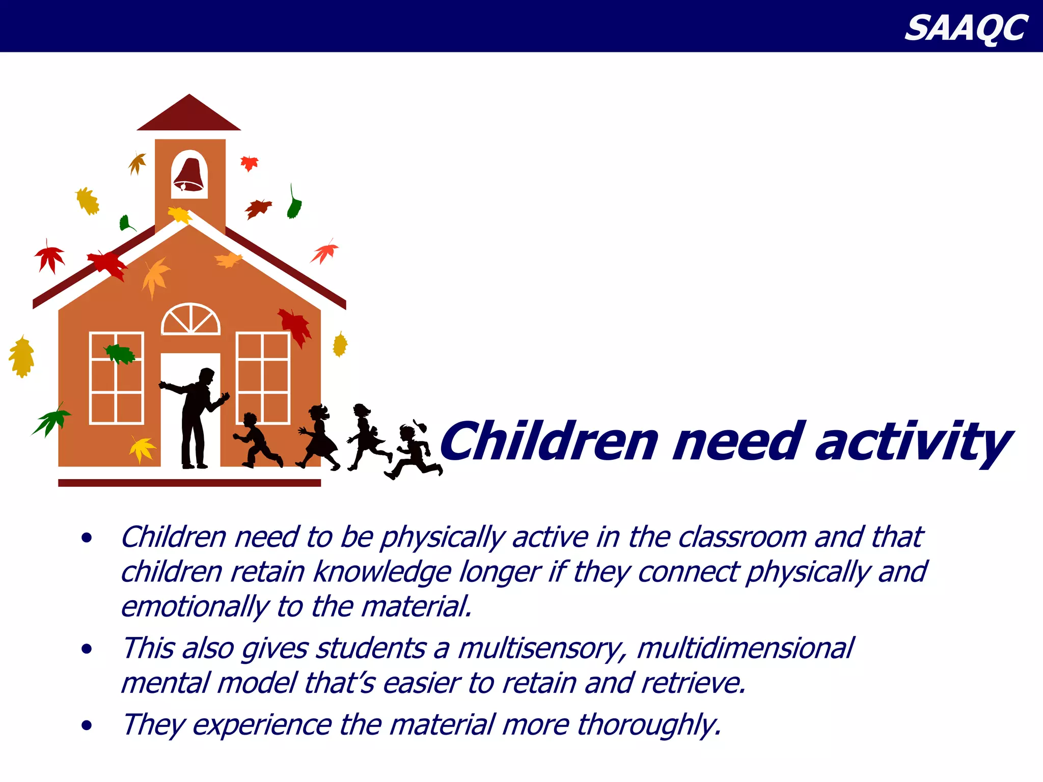 SAAQC
Children need activity
• Children need to be physically active in the classroom and that
children retain knowledge longer if they connect physically and
emotionally to the material.
• This also gives students a multisensory, multidimensional
mental model that’s easier to retain and retrieve.
• They experience the material more thoroughly.
 