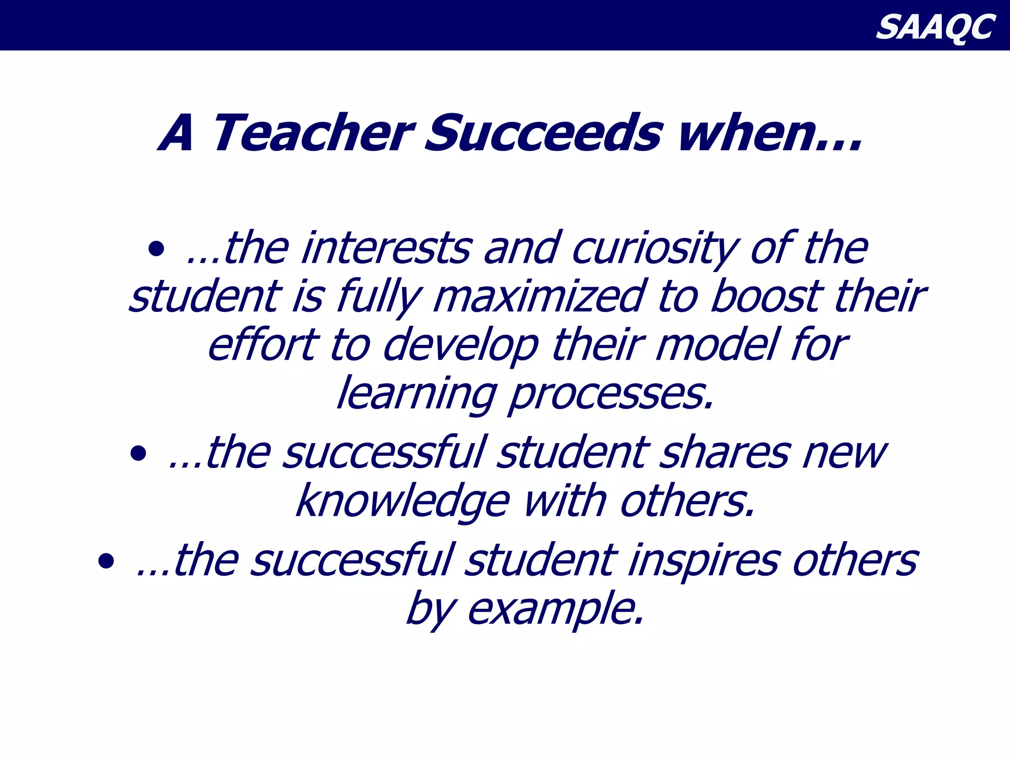 SAAQC
A Teacher Succeeds when…
• …the interests and curiosity of the
student is fully maximized to boost their
effort to develop their model for
learning processes.
• …the successful student shares new
knowledge with others.
• …the successful student inspires others
by example.
 